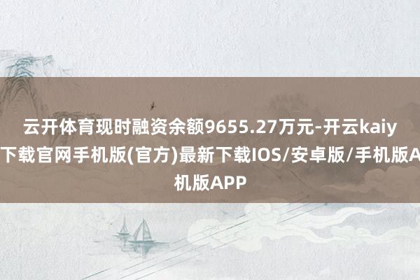 云开体育现时融资余额9655.27万元-开云kaiyun下载官网手机版(官方)最新下载IOS/安卓版/手机版APP