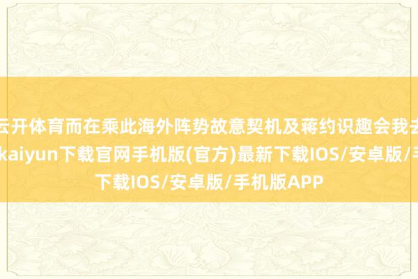 云开体育而在乘此海外阵势故意契机及蒋约识趣会我去见蒋-开云kaiyun下载官网手机版(官方)最新下载IOS/安卓版/手机版APP