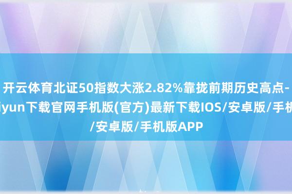 开云体育北证50指数大涨2.82%靠拢前期历史高点-开云kaiyun下载官网手机版(官方)最新下载IOS/安卓版/手机版APP