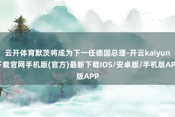 云开体育默茨将成为下一任德国总理-开云kaiyun下载官网手机版(官方)最新下载IOS/安卓版/手机版APP